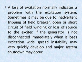 • A loss of excitation normally indicates a
problem with the excitation system.
Sometimes it may be due to inadvertent
tripping of field breaker, open or short
circuit of field winding or loss of source
to the exciter. If the generator is not
disconnected immediately when it loses
excitation wide spread instability may
very quickly develop and major system
shutdown may occur.
 