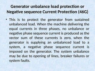 Generator unbalance load protection or
Negative sequence Current Protection (46G)
• This is to protect the generator from sustained
unbalanced load. When the machine delivering the
equal currents in three phases, no unbalance or
negative phase sequence current is produced as the
vector sum of these currents is zero, when the
generator is supplying an unbalanced load to a
system, a negative phase sequence current is
imposed on the generator. The system unbalance
may be due to opening of lines, breaker failures or
system faults.
 