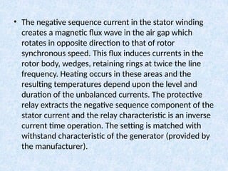 • The negative sequence current in the stator winding
creates a magnetic flux wave in the air gap which
rotates in opposite direction to that of rotor
synchronous speed. This flux induces currents in the
rotor body, wedges, retaining rings at twice the line
frequency. Heating occurs in these areas and the
resulting temperatures depend upon the level and
duration of the unbalanced currents. The protective
relay extracts the negative sequence component of the
stator current and the relay characteristic is an inverse
current time operation. The setting is matched with
withstand characteristic of the generator (provided by
the manufacturer).
 