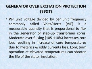 GENERATOR OVER EXCITATION PROTECTION
(99GT)
• Per unit voltage divided by per unit frequency
commonly called Volts/Hertz (V/F) is a
measurable quantity that is proportional to flux
in the generator or step-up transformer cores.
Moderate over fluxing (105-110%) increases core
loss resulting in increase of core temperatures
due to hysterics & eddy currents loss. Long term
operation at elevated temperatures can shorten
the life of the stator insulation.
 