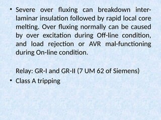 • Severe over fluxing can breakdown inter-
laminar insulation followed by rapid local core
melting. Over fluxing normally can be caused
by over excitation during Off-line condition,
and load rejection or AVR mal-functioning
during On-line condition.
Relay: GR-I and GR-II (7 UM 62 of Siemens)
• Class A tripping
 