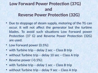 Low Forward Power Protection (37G)
and
Reverse Power Protection (32G)
• Due to stoppage of steam supply, motoring of the TG can
occur. It will not affect the generator but the turbine
blades. To avoid such situations Low Forward power
Protection (37 G) and Reverse Power Protection (32G)
are used.
• Low Forward power (0.5%):
• with Turbine trip – delay 2 sec – Class B trip
• without Turbine trip – delay 10 sec – Class A trip
• Reverse power (-0.5%):
• with Turbine trip – delay 1 sec – Class B trip
• without Turbine trip – delay 9 sec – Class A trip
 