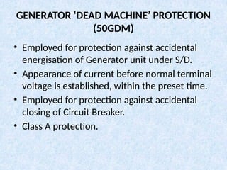 GENERATOR ‘DEAD MACHINE’ PROTECTION
(50GDM)
• Employed for protection against accidental
energisation of Generator unit under S/D.
• Appearance of current before normal terminal
voltage is established, within the preset time.
• Employed for protection against accidental
closing of Circuit Breaker.
• Class A protection.
 