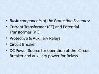• Basic components of the Protection Schemes:
• Current Transformer (CT) and Potential
Transformer (PT)
• Protective & Auxiliary Relays
• Circuit Breaker
• DC Power Source for operation of the Circuit
Breaker and auxiliary power for Relays
 
