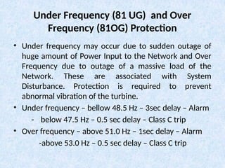 Under Frequency (81 UG) and Over
Frequency (81OG) Protection
• Under frequency may occur due to sudden outage of
huge amount of Power Input to the Network and Over
Frequency due to outage of a massive load of the
Network. These are associated with System
Disturbance. Protection is required to prevent
abnormal vibration of the turbine.
• Under frequency – bellow 48.5 Hz – 3sec delay – Alarm
- below 47.5 Hz – 0.5 sec delay – Class C trip
• Over frequency – above 51.0 Hz – 1sec delay – Alarm
-above 53.0 Hz – 0.5 sec delay – Class C trip
 