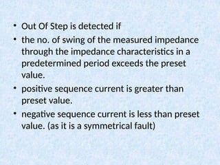 • Out Of Step is detected if
• the no. of swing of the measured impedance
through the impedance characteristics in a
predetermined period exceeds the preset
value.
• positive sequence current is greater than
preset value.
• negative sequence current is less than preset
value. (as it is a symmetrical fault)
 