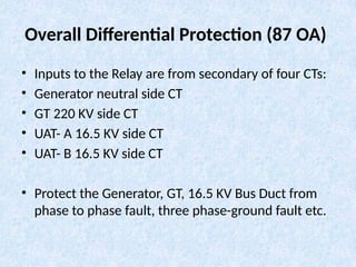 Overall Differential Protection (87 OA)
• Inputs to the Relay are from secondary of four CTs:
• Generator neutral side CT
• GT 220 KV side CT
• UAT- A 16.5 KV side CT
• UAT- B 16.5 KV side CT
• Protect the Generator, GT, 16.5 KV Bus Duct from
phase to phase fault, three phase-ground fault etc.
 