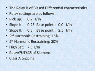 • The Relay is of Biased Differential characteristics.
• Relay settings are as follows:
• Pick up: 0.2 I/In
• Slope I: 0.25 Base point I: 0.0 I/In
• Slope II: 0.5 Base point I: 2.5 I/In
• 2nd
Harmonic Restraining: 15%
• 5th
Harmonic Restraining: 30%
• High Set: 7.5 I/In
• Relay:7UT635 of Siemens
• Class A tripping
 