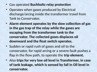 • Gas operated Buchholtz relay protection
• Operates when gases produced by Electrical
discharge/arcing inside the transformer travel from
Tank to Conservator.
• Alarm element operates by the slow collection of gas
in the gas trap of the relay while the gases are
escaping from the transformer tank to the
conservator. The collected gases displaces oil
downward and the float switch operates.
• Sudden or rapid rush of gases and oil to the
conservator, for rapid arcing or a severe fault pushes a
flap in the flow path, to operate the trip element.
• Also trips for very low oil level in Transformer, in case
of tank leakage, which is sensed by fall in Oil level in
conservator.
 