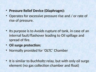 • Pressure Relief Device (Diaphragm):
• Operates for excessive pressure rise and / or rate of
rise of pressure.
• Its purpose is to Avoids rupture of tank, in case of an
internal fault/flashover leading to Oil spillage and
spread of fire.
• Oil surge protection:
• Normally provided for ‘OLTC’ Chamber
• It is similar to Buchholtz relay, but with only oil surge
element (no gas collection chamber and float)
 