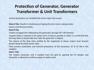 Protection of Generator, Generator
Transformer & Unit Transformers
Various protections are classified into three major Trip Groups:
Class-A Trip: Results in simultaneous tripping of prime mover and generator.
Covers most Electrical faults.
Class B Trip:
Turbine is tripped first, followed by the generator, through LFP / RP interlock.
Trapped steam is allowed to do useful work as long as possible & when it is confirmed that
the Stop Valve is closed fully/near fully, the generator is tripped.
The closure of the Stop valve verified by the magnitude of power output (Low forward
power) being less than preset value.
Most process protections and thermal protections of the Generator, GT & UT fall in this
category.
Class C Trip:
The Turbine Generator unit is isolated from the grid by opening the GT Breaker and
Generator is allowed to continue supply to station load.
 