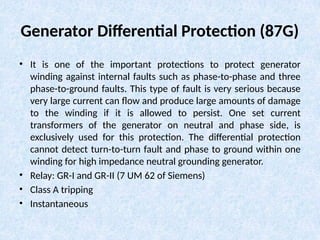 Generator Differential Protection (87G)
• It is one of the important protections to protect generator
winding against internal faults such as phase-to-phase and three
phase-to-ground faults. This type of fault is very serious because
very large current can flow and produce large amounts of damage
to the winding if it is allowed to persist. One set current
transformers of the generator on neutral and phase side, is
exclusively used for this protection. The differential protection
cannot detect turn-to-turn fault and phase to ground within one
winding for high impedance neutral grounding generator.
• Relay: GR-I and GR-II (7 UM 62 of Siemens)
• Class A tripping
• Instantaneous
 