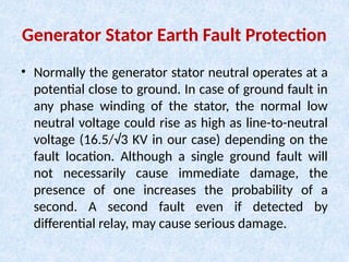Generator Stator Earth Fault Protection
• Normally the generator stator neutral operates at a
potential close to ground. In case of ground fault in
any phase winding of the stator, the normal low
neutral voltage could rise as high as line-to-neutral
voltage (16.5/√3 KV in our case) depending on the
fault location. Although a single ground fault will
not necessarily cause immediate damage, the
presence of one increases the probability of a
second. A second fault even if detected by
differential relay, may cause serious damage.
 