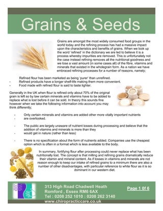 Grains & Seeds
313 High Road Chadwell Heath
Romford , Essex RM6 6AX
Tel : 0208 252 1010 : 0208 262 3140
www.chiropracticcare.co.uk
Page 1 0f 6
Grains are amongst the most widely consumed food groups in the
world today and the refining process has had a massive impact
upon the characteristics and benefits of grains. When we look up
the word ‘refined’ in the dictionary we are led to believe it is a
process whereby impurities are removed. This is unfortunately not
the case instead refining removes all the nutritional goodness and
we lose a vast amount (in some cases all) of the fibre, vitamins and
minerals that existed in the wholegrain form. As a nation we have
embraced refining processes for a number of reasons, namely;
Refined flour has been marketed as being ‘purer’ than unrefined.
- Refined products have a longer shelf-life making them more convenient.
- Food made with refined flour is said to taste lighter.
Generally in the UK when flour is refined only about 70% of the original
grain is left so by law certain minerals and vitamins have to be added to
replace what is lost before it can be sold. In theory this sounds fine
however when we take the following information into account you may
think differently;
- Only certain minerals and vitamins are added other more vitally important nutrients
- are overlooked.
- The public are largely unaware of nutrient losses during processing and believe that the
addition of vitamins and minerals is more than they
- would get in nature (rather than less)
- There is no specification about the form of nutrients added. Companies use the cheapest
option which is often in a format which is less available to the body.
In summary, fortifying flour after processing could never replace what has been
nutritionally lost. The concept is that milling and refining grains dramatically reduce
their vitamin and mineral content. As if losses in vitamins and minerals are not
reason enough to keep our intake of refined grains to a minimum there are also a
number of other disadvantages, with particular reference to white flour as it is so
dominant in our western diet.
 