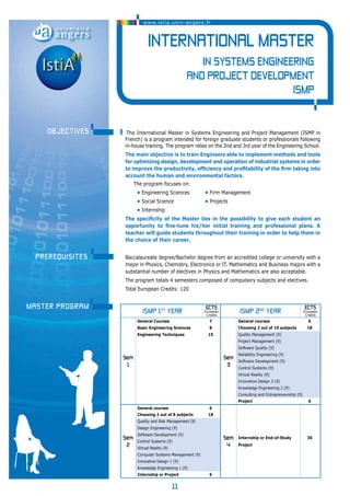 www.istia.univ-angers.fr 
International Master 
The International Master in Systems Engineering and Project Management (ISMP in 
French) is a program intended for foreign graduate students or professionals following 
in-house training. The program relies on the 2nd and 3rd year of the Engineering School. 
The main objective is to train Engineers able to implement methods and tools 
for optimizing design, development and operation of industrial systems in order 
to improve the productivity, efficiency and profitability of the firm taking into 
account the human and environmental factors. 
The program focuses on: 
• Engineering Sciences • Firm Management 
• Social Science • Projects 
• Internship 
The specificity of the Master lies in the possibility to give each student an 
opportunity to fine-tune his/her initial training and professional plans. A 
teacher will guide students throughout their training in order to help them in 
the choice of their career. 
Baccalaureate degree/Bachelor degree from an accredited college or university with a 
major in Physics, Chemistry, Electronics or IT. Mathematics and Business majors with a 
substantial number of electives in Physics and Mathematics are also acceptable. 
The program totals 4 semesters composed of compulsory subjects and electives. 
Total European Credits: 120 
11 
in Systems Engineering 
and Project Development 
ISMP 
objectives 
Prerequisites 
MASTER program ISMP 1st year ECTS 
European 
Credits ISMP 2nd year ECTS 
European 
Credits 
Sem 
1 
General Courses 7 
Sem 
3 
General courses 6 
Basic Engineering Sciences 8 Choosing 2 out of 10 subjects 18 
Engineering Techniques 15 Quality Management (9) 
Project Management (9) 
Software Quality (9) 
Reliability Engineering (9) 
Software Development (9) 
Control Systems (9) 
Virtual Reality (9) 
Innovative Design 2 (9) 
Knowledge Engineering 2 (9) 
Consulting and Entrepreneurship (9) 
Project 6 
Sem 
2 
General courses 6 
Sem 
4 
Internship or End-of-Study 
Project 
30 
Choosing 2 out of 8 subjects 18 
Quality and Risk Management (9) 
Design Engineering (9) 
Software Development (9) 
Control Systems (9) 
Virtual Reality (9) 
Computer Systems Management (9) 
Innovative Design 1 (9) 
Knowledge Engineering 1 (9) 
Internship or Project 6 
 