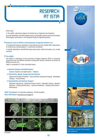 12 
www.istia.univ-angers.fr 
Research 
at ISTIA 
ISTIA hosts: 
• The LARIS, Laboratoire Angevin de Recherche en Ingénierie des Systèmes 
Up to 80 researchers and PhD students work on Information Science and Communication 
Technologies, particularly in the Industrial Systems Engineering sector. 
Research work at ISTIA is internationally recognized whether it is: 
• Fundamental research published in International Journals notably IEEE, organization 
of conferences and participation in conferences worldwide. 
• Transfer applications, identified through various local, national, European, etc. private 
contracts. 
The LARIS 
The LARIS is a laboratory of the University of Angers hosted by ISTIA, it comprises 
researchers from the different faculties including the Faculty of Science, the School of 
Medicine and the IUT. 
LARIS is composed of 3 inter-connected teams: 
• Dynamic Systems and Optimization 
Dynamic Systems and Optimization – Robotics 
• Information, Signal, Image and Life Sciences 
Signals and Complex Processes – Color and Multi-component Imaging – Biomedical 
Imaging – Virtual Reality 
• Dependability and Decision Support 
Reliability Engineering - Statistical Process Control - Reliability Testing - Bayesian 
Networks - Building Performance - Structural Reliability - Building Performance - 
Maintenance 
Staff: 20 professors, 35 associate professors, 30 PhD students. 
More information: www.laris.univ-angers.fr 
laris 
Virtual Supermarket 
Tore Supra_ Nuclear Fusion Reactor 
CEA Cadarache 
lSécgaennpdaet hà ajouter 
 