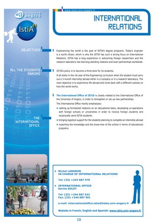 www.istia.univ-angers.fr 
13 
International 
Relations 
Experiencing the world is the goal of ISTIA’s degree programs. Today’s engineer 
is a world citizen, which is why the ISTIA has such a strong focus on International 
Relations. ISTIA has a long experience in welcoming foreign researchers and the 
research laboratory has had long standing relations and even partnerships worldwide. 
ISTIA’s policy is to become a think-tank for its students. 
It all starts in the 1st year of the Engineering curriculum when the student must carry 
out a 3-month internship abroad either in a company or in a research laboratory. The 
main objective is to experience life abroad and come back with a different outlook on 
how the world works. 
The International Office of ISTIA is closely related to the International Office of 
the University of Angers, in order to strengthen or set up new partnerships. 
The International Office mainly emphasizes: 
• setting up formalized relations on an educational basis, developing co-operations 
with foreign schools or universities in order to receive foreign students and 
reciprocally send ISTIA students. 
• bringing logistical support for the students planning to complete an internship abroad 
• exporting the knowledge and the know-how of the school in terms of educational 
programs 
• Michel landron 
in charge of International Relations 
Tel: (33) +244 687 579 
• International office 
Karine DOLET 
Tel: (33) +244 687 542 
Fax: (33) +244 687 501 
e.mail: internationaloffice.istia@listes.univ-angers.fr 
Website in French, English and Spanish: www.istia.univ-angers.fr 
objectives 
all the students 
abroad 
The 
International 
Office 
 
