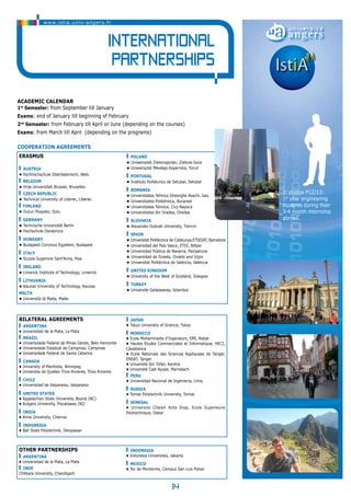 Academic Calendar 
1st Semester: from September till January 
Exams: end of January till beginning of February 
2nd Semester: from February till April or June (depending on the courses) 
Exams: from March till April (depending on the programs) 
14 
Cooperation agreements 
Erasmus 
Austria 
• Fachhochschule Oberösterreich, Wels 
BELGIUM 
• Vrije Universiteit Brussel, Bruxelles 
czech republic 
• Technical University of Liberec, Liberec 
finland 
• Oulun Yliopisto, Oulu 
Germany 
• Technische Universität Berlin 
• Hochschule Osnabrück 
hungary 
• Budapesti Corvinus Egyetem, Budapest 
italy 
• Scuola Superiore Sant’Anna, Pisa 
ireland 
• Limerick Institute of Technology, Limerick 
LITHUANIA 
• Kaunas University of Technology, Kaunas 
MALTA 
• Università tà Malta, Malte 
poland 
• Uniwersytet Zielonogorski, Zielona-Gora 
• Uniwersytet Mikołaja Kopernika, Toruń 
Portugal 
• Instituto Politécnico de Setubal, Setubal 
Romania 
• Universitatea Tehnica Gheorghe Asachi, Iasi, 
• Universitatea Politehnica, Bucarest 
• Universitatea Tehnica, Cluj-Napoca 
• Universitatea din Oradea, Oradea 
slovakia 
• Alexander Dubcek University, Trencin 
Spain 
• Universitat Politècnica de Catalunya,ETSEIAT, Barcelone 
• Universidad del País Vasco, ETSI, Bilbao 
• Universidad Pública de Navarra, Pampelune 
• Universidad de Oviedo, Oviedo and Gijon 
• Universitat Politècnica de València, València 
UNITED KINGDOM 
• University of the West of Scotland, Glasgow 
turkey 
• Universite Galatasaray, Istambul 
Bilateral Agreements 
ARGENTINA 
• Universidad de la Plata, La Plata 
braZil 
• Universidade Federal de Minas Gerais, Belo Horizonte 
• Universidade Estadual de Campinas, Campinas 
• Universidade Federal de Santa Catarina 
CANADA 
• University of Manitoba, Winnipeg 
• Universite de Quebec Trois-Rivieres, Trois-Rivieres 
chilE 
• Universidad de Valparaiso, Valparaiso 
united states 
• Appalachian State Universite, Boone (NC) 
• Rutgers University, Piscataway (NJ) 
INDia 
• Anna University, Chennai 
INDONESIA 
• Bali State Polytechnik, Denpassar 
JAPAN 
• Tokyo University of Science, Tokyo 
MOROCco 
• Ecole Mohammadia d’Ingenieurs, EMI, Rabat 
• Hautes Etudes Commerciales et Informatique, HECI, 
Casablanca 
• Ecole Nationale des Sciences Appliquees de Tanger, 
ENSAT, Tanger 
• Université Ibn Tofail, Kenitra 
• Université Cadi Ayyad, Marrakech 
PeRU 
• Universidad Nacional de Ingenieria, Lima, 
RUSIa 
• Tomsk Polytechnik University, Tomsk 
SeNeGAL 
• Universite Cheikh Anta Diop, Ecole Superieure 
Polytechnique, Dakar 
other partnerships 
argentina 
• Universidad de la Plata, La Plata 
INDE 
Chitkara University, Chandigarh 
indonesia 
• Indonesia Universitas, Jakarta 
mexico 
• Tec de Monterrey, Campus San Luis Potosi 
www.istia.univ-angers.fr 
International 
Partnerships 
© photos P12/13: 
1st year engineering 
students during their 
3-4 month internship 
abroad. 
 