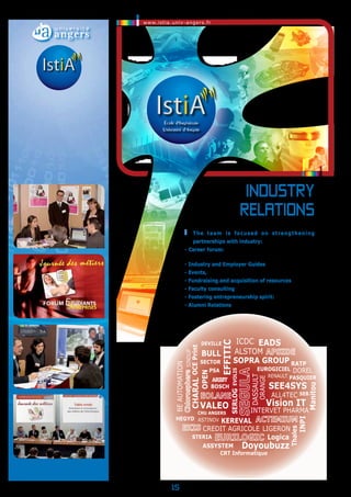 www.istia.univ-angers.fr 
15 
industry 
Relations 
T he team is focused on strengthening 
partnerships with industry: 
- Career forum: Full-time and Internship opportunities, 
Resume books 
- Industry and Employer Guides 
- Events, workshops and information about Companies 
- Fundraising and acquisition of resources 
- Faculty consulting 
- Fostering entrepreneurship spirit: Junior entreprise 
- Alumni Relations 
DEVILLE ICDC 
EFFITIC 
OCE Print 
EUROGICIEL 
BULL 
Dorel 
INTERVET PHARMA 
BOSCH 
HEGYD 
RATP 
ALL4TEC 
VALEO 
EADS 
RENAULT 
LIGERON 
OPEN 
INPI 
SOPRA GROUP 
Doyoubuzz 
PSA 
CHARAL 
Vision IT 
EVOLIS 
ASYSTEM 
PASQUIER 
Serlog 
Manitou 
SINDUP 
ORANGE 
ASTINOV 
BE AUTOMATION 
DASSAULT 
SECTOR 
KEREVAL 
Logica 
CHU ANGERS 
SE4SYS 
STERIA 
CRT Informatique 
Thales 
ALSTOM 
SEB 
CREDIT AGRICOLE 
©Istia Journée des métiers 2007 - STERIA 
©Istia Journée des métiers 2010 
©Istia - Table ronde professionnelle 2010 
 