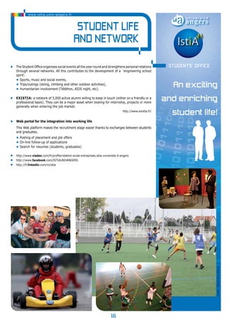 16 
www.istia.univ-angers.fr 
Student life 
and NETWORK 
• The Student Office organises social events all the year round and strengthens personal relations 
through several networks. All this contributes to the development of a ‘engineering school 
spirit’. 
• Sports, music and social events, 
• Trips/outings (skiing, climbing and other outdoor activities), 
• Humanitarian involvement (Téléthon, AIDS night, etc). 
• EXISTIA: a network of 3,000 active alumni willing to keep in touch (either on a friendly or a 
professional basis). They can be a major asset when looking for internship, projects or more 
generally when entering the job market. 
http://www.existia.fr/ 
• Web portal for the integration into working life 
This Web platform makes the recruitment stage easier thanks to exchanges between students 
and graduates. 
• Posting of placement and job offers 
• On-line follow-up of applications 
• Search for resumes (students, graduates) 
• http://www.viadeo.com/fr/profile/relation-ecole-entreprises.istia-universite-d-angers 
• http://www.facebook.com/ISTIAUNIVANGERS 
• http://fr.linkedin.com/in/istia 
An exciting 
and enriching 
student life! 
© photo : Direction de la culture UA 
Students’ office 
 