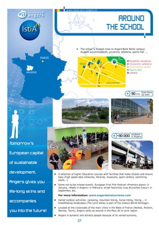 angers 
paris 
17 
Tomorrow’s 
European capital 
of sustainable 
development, 
Angers gives you 
life-long skins and 
accompanies 
you into the future! 
90 min 
+30 000 students 
in Angers 
Sciences 
I.U.T. 
5 1 
Rue Lakanal 
• A selection of higher Education courses with facilities that make studies and leisure 
easy (high speed data networks, libraries, museums, sport centers, swimming 
pools...) 
• Some not-to-be missed events: European First Film Festival «Premiers plans» in 
January, «Made in Angers» in February, street festivities «Les Accroches-Coeur» in 
September, etc. 
For more information: www.angersloiretourisme.com 
• Varied outdoor activities: canoeing, mountain biking, horse-riding, hiking... in 
breathtaking landscapes (The Loire Valley is part of the Unesco World Heritage). 
• Located at the crossroads of the main cities in the West of France (Nantes, Poitiers, 
Rennes, Tours), Angers ranks as second in the Pays de la Loire region. 
• Angers is dynamic and attracts people because of its varied economy. 
from Paris 
by train 
1 
1 
4 3 
1 
1 CITÉS ET LOGEMENTS 
UNIVERSITAIRES 
2 RESTAURANT UNIVERSITAIRE 
3 S.U.I.O. 
4 S.U.A.P.S. 
5 E.S.S.C.A. 
2 
1 
1 
MAISON DE LA 
TECHNOPOLE Lettres 
ESSCA 
PARC 
DE LA 
GARENNE 
PARC 
DES 
CARRIÈRES 
Avenue du Général Patton 
Bd Beaussier 
Rue Lenotre 
Echangeur 
Lac de Maine 
Centre commercial 
vers Angers Centre 
Paris 
Autoroute A11 
sortie 18 
Angers centre 
sortie 
Belle-Beille 
Technopôle 
N323 N23 / Périphérique 
Av Notre Dame du Lac 
vers NANTES 
Maison l'étudiant 
• The school is located close to Angers’Belle Beille campus: 
student accommodation, university cafeteria, sports hall ... 
❶ Students residence 
❷ University cafeteria 
❸ Information center 
❹ Sports hall 
❺ Library 
www.istia.univ-angers.fr 
Around 
the school 
 