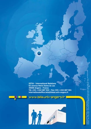 18 
ISTIA - International Relations 
62 avenue Notre Dame du Lac 
49000 Angers - France 
Tél. (33) +244 687 542 - Fax (33) +244 687 501 
internationaloffice.istia@listes.univ-angers.fr 
www.istia.univ-angers.fr 
Conception/réalisation graphique : www.kat-creations.com 
Crédits photo © : IStock - Fotolia - IStIa - Université d’angers / Direction de la culture, Franck Dubray, Marc Roger, Jean-François amalric 
Impression : aPR La Manu angers – Imprimé avec encres végétales sur papier recyclé – Nov. 2014 - Réf. RI - 11-14 
