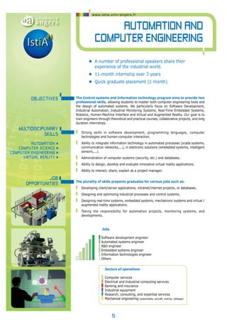 www.istia.univ-angers.fr 
The Control systems and Information technology program aims to provide two 
professional skills, allowing students to master both computer engineering tools and 
the design of automated systems. We particularly focus on Software Development, 
Industrial Automation, Industrial Monitoring Systems, Real-Time Embedded Systems, 
Robotics, Human-Machine Interface and Virtual and Augmented Reality. Our goal is to 
train engineers through theoretical and practical courses, collaborative projects, and long 
duration internships. 
Strong skills in software development, programming languages, computer 
technologies and human-computer interaction. 
Ability to integrate information technology in automated processes (scada systems, 
communication networks,...), in electronic solutions (embedded systems, intelligent 
sensors,...). 
Administration of computer systems (security, etc.) and databases. 
Ability to design, develop and evaluate innovative virtual reality applications. 
Ability to interact, share, explain as a project manager. 
The plurality of skills prepares graduates for various jobs such as: 
Developing client/server applications, intranet/internet projects, or databases. 
Designing and optimizing industrial processes and control systems. 
Designing real-time systems, embedded systems, mechatronic systems and virtual / 
augmented reality applications. 
Taking the responsibility for automation projects, monitoring systems, and 
developments. 
Software development engineer 
Automated systems engineer 
R&D engineer 
Embedded systems engineer 
Information technologies engineer 
Others 
5 
Automation and 
Computer engineering 
OBJECTIveS 
Multidisciplinary 
skills 
Automation • 
Computer scie nce • 
Computer e ngi neeri ng • 
vir tual rea lity • 
Job 
opportunities 
• A number of professional speakers share their 
experience of the industrial world. 
• 11-month internship over 3 years 
• Quick graduate placement (1 month) 
Jobs 
Sectors of operations 
Computer services 
Electrical and Industrial computing services 
Banking and insurance 
Industrial equipment 
Research, consulting, and expertise services 
Mechanical engineering (automobile, aircraft, marine, railways) 
 