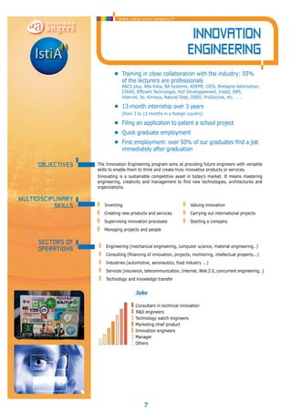 www.istia.univ-angers.fr 
• Training in close collaboration with the industry: 55% 
of the lecturers are professionals 
AACV plus, Alta Vista, BA Système, ADEME, CEIS, Bretagne Valorisation, 
CIRAD, Efficient Technologie, HLP Développement, Inedit, INPI, 
Intervet, Isl, Kinnsys, Natural Step, OSEO, ProGective, etc. … … 
• 13-month internship over 3 years 
(from 3 to 13 months in a foreign country) 
• Filing an application to patent a school project 
• Quick graduate employment 
• First employment: over 50% of our graduates find a job 
immediately after graduation 
Inventing 
Creating new products and services 
Supervising innovation processes 
Managing projects and people 
7 
Innovation 
engineering 
The Innovation Engineering program aims at providing future engineers with versatile 
skills to enable them to think and create truly innovative products or services. 
Innovating is a sustainable competitive asset in today’s market. It means mastering 
engineering, creativity and management to find new technologies, architectures and 
organizations. 
OBJECTIveS 
Multidisciplinary 
skills 
Valuing innovation 
Carrying out international projects 
Starting a company 
Sectors of 
operations Engineering (mechanical engineering, computer science, material engineering…) 
Consulting (financing of innovation, projects, monitoring, intellectual property...) 
Industries (automotive, aeronautics, food industry ...) 
Services (insurance, telecommunication, Internet, Web 2.0, concurrent engineering…) 
Technology and knowledge transfer 
Jobs 
Consultant in technical innovation 
R&D engineers 
Technology watch engineers 
Marketing chief product 
Innovation engineers 
Manager 
Others 
 