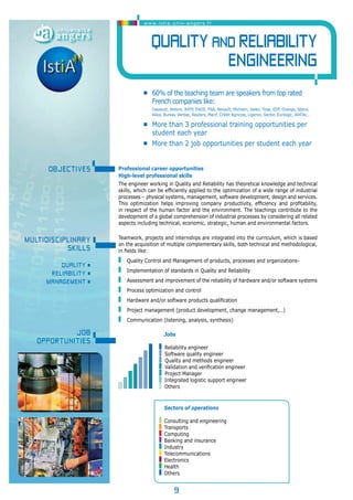 www.istia.univ-angers.fr 
Quality and Reliability 
9 
engineering 
• 60% of the teaching team are speakers from top rated 
French companies like: 
Dassault, Alstom, RATP, EADS, PSA, Renault, Michelin, Valeo, Total, EDF, Orange, Steria, 
Akka, Bureau Veritas, Reuters, Macif, Crédit Agricole, Ligeron, Sector, Eurilogic, All4Tec… 
• More than 3 professional training opportunities per 
student each year 
• More than 2 job opportunities per student each year 
Professional career opportunities 
High-level professional skills 
The engineer working in Quality and Reliability has theoretical knowledge and technical 
skills, which can be efficiently applied to the optimization of a wide range of industrial 
processes – physical systems, management, software development, design and services. 
This optimization helps improving company productivity, efficiency and profitability, 
in respect of the human factor and the environment. The teachings contribute to the 
development of a global comprehension of industrial processes by considering all related 
aspects including technical, economic, strategic, human and environmental factors. 
Teamwork, projects and internships are integrated into the curriculum, which is based 
on the acquisition of multiple complementary skills, both technical and methodological, 
in fields like: 
Quality Control and Management of products, processes and organizations- 
Implementation of standards in Quality and Reliability 
Assessment and improvement of the reliability of hardware and/or software systems 
Process optimization and control 
Hardware and/or software products qualification 
Project management (product development, change management,…) 
Communication (listening, analysis, synthesis) 
Sectors of operations 
Consulting and engineering 
Transports 
Computing 
Banking and insurance 
Industry 
Telecommunications 
Electronics 
Health 
Others 
OBJECTIveS 
Multidisciplinary 
skills 
QUALITY • 
RELIABILITY • 
MANAGEMENT • 
Job 
opportunities 
Jobs 
Reliability engineer 
Software quality engineer 
Quality and methods engineer 
Validation and verification engineer 
Project Manager 
Integrated logistic support engineer 
Others 
 