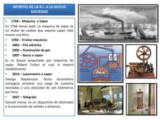 • 1768 – Maquina a Vapor
En 1768 James watt. La maquina de vapor es
un motor de carbón que expulsa vapor, éste
mueve una élice.
• 1784 - El telar mecánico
• 1802 – Pila eléctrica
• 1802 – Iluminación de gas
• 1807 – Barco a vapor
Es un buque propulsado por máquinas de
vapor. Robert Fulton el cual la mejoró
notablemente.
• 1814 – Locomotora a vapor
George Stephenson. Dicha locomotora
conseguía arrastrar una carga de cuarenta
toneladas a una velocidad de seis kilómetros
por hora.
• 1837 – Telégrafo
Samuel morse. es un dispositivo de destinado
a la transmisión de señales a distancia.
APORTES DE LA R.I. A LA NUEVA
SOCIEDAD
 