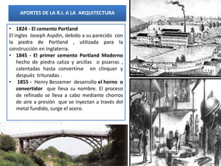 APORTES DE LA R.I. A LA ARQUITECTURA
• 1824 - El cemento Portland
El ingles Joseph Aspdin, debido a su parecido con
la piedra de Portland , utilizada para la
construcción en Inglaterra.
• 1845 - El primer cemento Portland Moderno
hecho de piedra caliza y arcillas o pizarras ,
calentadas hasta convertirse en clinquer y
después trituradas .
• 1855 - Henry Bessemer desarrollo el horno o
convertidor que lleva su nombre. El proceso
de refinado se lleva a cabo mediante chorros
de aire a presión que se inyectan a través del
metal fundido, surge el acero.
 