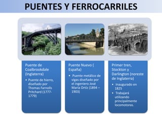 PUENTES Y FERROCARRILES
Puente de
Coalbrookdale
(Inglaterra)
• Puente de hierro,
diseñado por
Thomas Farnolls
Pritchard (1777-
1779)
Puente Nuevo (
España)
• Puente metálico de
vigas diseñado por
el ingeniero José
María Ortíz (1894 –
1903)
Primer tren,
Stockton y
Darlington (noreste
de Inglaterra)
• Inaugurado en
1825
• Trabajará
utilizando
principalmente
locomotoras.
 