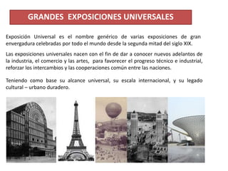 GRANDES EXPOSICIONES UNIVERSALES
Las exposiciones universales nacen con el fin de dar a conocer nuevos adelantos de
la industria, el comercio y las artes, para favorecer el progreso técnico e industrial,
reforzar los intercambios y las cooperaciones común entre las naciones.
Teniendo como base su alcance universal, su escala internacional, y su legado
cultural – urbano duradero.
Exposición Universal es el nombre genérico de varias exposiciones de gran
envergadura celebradas por todo el mundo desde la segunda mitad del siglo XIX.
 