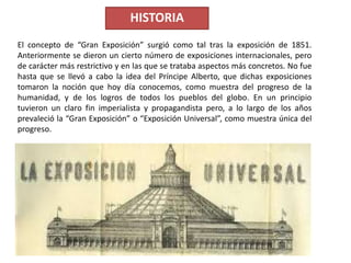 El concepto de “Gran Exposición” surgió como tal tras la exposición de 1851.
Anteriormente se dieron un cierto número de exposiciones internacionales, pero
de carácter más restrictivo y en las que se trataba aspectos más concretos. No fue
hasta que se llevó a cabo la idea del Príncipe Alberto, que dichas exposiciones
tomaron la noción que hoy día conocemos, como muestra del progreso de la
humanidad, y de los logros de todos los pueblos del globo. En un principio
tuvieron un claro fin imperialista y propagandista pero, a lo largo de los años
prevaleció la “Gran Exposición” o “Exposición Universal”, como muestra única del
progreso.
HISTORIA
 