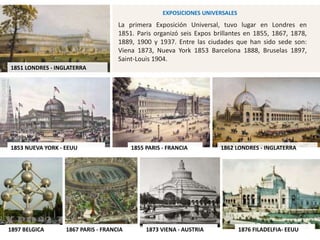 1851 LONDRES - INGLATERRA
1855 PARIS - FRANCIA 1862 LONDRES - INGLATERRA
1867 PARIS - FRANCIA 1873 VIENA - AUSTRIA 1876 FILADELFIA- EEUU
La primera Exposición Universal, tuvo lugar en Londres en
1851. Paris organizó seis Expos brillantes en 1855, 1867, 1878,
1889, 1900 y 1937. Entre las ciudades que han sido sede son:
Viena 1873, Nueva York 1853 Barcelona 1888, Bruselas 1897,
Saint-Louis 1904.
1853 NUEVA YORK - EEUU
1897 BELGICA
EXPOSICIONES UNIVERSALES
 