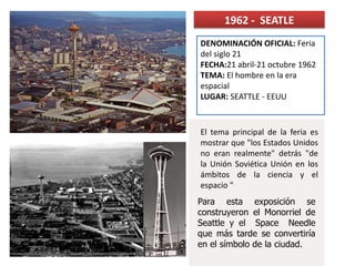 1962 - SEATLE
Para esta exposición se
construyeron el Monorriel de
Seattle y el Space Needle
que más tarde se convertiría
en el símbolo de la ciudad.
El tema principal de la feria es
mostrar que "los Estados Unidos
no eran realmente" detrás "de
la Unión Soviética Unión en los
ámbitos de la ciencia y el
espacio "
DENOMINACIÓN OFICIAL: Feria
del siglo 21
FECHA:21 abril-21 octubre 1962
TEMA: El hombre en la era
espacial
LUGAR: SEATTLE - EEUU
 