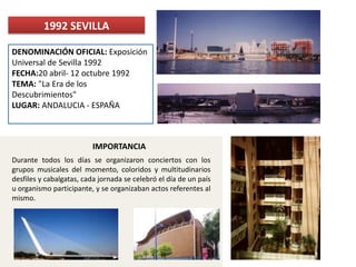 DENOMINACIÓN OFICIAL: Exposición
Universal de Sevilla 1992
FECHA:20 abril- 12 octubre 1992
TEMA: "La Era de los
Descubrimientos"
LUGAR: ANDALUCIA - ESPAÑA
1992 SEVILLA
Durante todos los días se organizaron conciertos con los
grupos musicales del momento, coloridos y multitudinarios
desfiles y cabalgatas, cada jornada se celebró el día de un país
u organismo participante, y se organizaban actos referentes al
mismo.
IMPORTANCIA
 