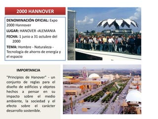 DENOMINACIÓN OFICIAL: Expo
2000 Hannover
LUGAR: HANOVER -ALEMANIA
FECHA: 1 junio a 31 octubre del
2000
TEMA: Hombre - Naturaleza -
Tecnología de ahorro de energía y
el espacio
2000 HANNOVER
"Principios de Hanover" - un
conjunto de reglas para el
diseño de edificios y objetos
hechos a pensar en su
impacto sobre el medio
ambiente, la sociedad y el
efecto sobre el carácter
desarrollo sostenible.
IMPORTANCIA
 