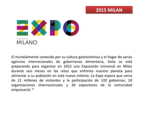 2015 MILAN
El mundialmente conocido por su cultura gastronómica y el hogar de varias
agencias internacionales de gobernanza alimentaria, Italia se está
preparando para organizar en 2015 una Exposición Universal en Milán
durante seis meses en los retos que enfrenta nuestro planeta para
alimentar a su población en este nuevo milenio. La Expo espera que cerca
de 21 millones de visitantes y la participación de 120 gobiernos, 10
organizaciones internacionales y 30 expositores de la comunidad
empresarial. *
 
