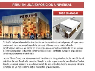 PERU EN UNA EXPOSICION UNIVERSAL
La sala Chan Chan, por ejemplo estará destinada a la agroindustria, la sala Sipán al
petróleo, la sala Caral a la minería. Siendo la más importante la sala Machu Picchu
donde se podrá acceder a un documental de seis minutos, hecho con una cámara
instalada en un helicóptero, sobre los restos arqueológicos.
2010 SHANGAI
El diseño del pabellón de Perú se inspira en las arquitectura indígena y afro peruana
tanto en el exterior, con el uso de la estera y el barro como materiales de
construcción nativos, así como en el interior, con un modelo inspirado en las wakas
o centros religiosos indígenas construidos antes del contacto europeo. El pabellón
será una plataforma multimedia
 
