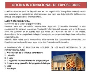La Oficina Internacional de Exposiciones es una organización intergubernamental creada
para supervisar las exposiciones internacionales que caen bajo la jurisdicción del Convenio
relativo a las exposiciones internacionales.
OFICINA INTERNACIONAL DE EXPOSCIONES
LA EXPO DEL CICLO DE VIDA
El proyecto de la Expo y el papel de la BIE.
Proyecto para una exposición internacional registrada (Exposición Universal) o una
exposición internacional reconocida (Exposición Internacional) pasa por una serie de pasos
antes de culminar en el evento real que tiene una duración de seis o tres meses,
dependiendo de la categoría de la Expo. En conjunto, un proyecto de Expo lleva varios años
en completarse.
Además, debe haber por lo menos cinco años en entre dos Exposiciones Universales. Una
Expo Internacional puede tener lugar entre dos Exposiciones Universales.
A CONTINUACIÓN SE MUESTRA UN RESUMEN DE LOS PASOS NECESARIOS DE UN
PROYECTO DE LA EXPO:
1. Presentación de la solicitud candidatura
2. Licitación
3. El voto
4. El registro o reconocimiento del proyecto Expo
5. Preparación y ejecución del proyecto de la Expo
6. Expo
7. Post-Expo
 