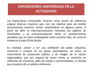Las Exposiciones Universales tuvieron como punto de referencia
original diversas muestras que, con ese objetivo pero de ámbito
estrictamente nacional, venían celebrándose en algunos países. A
partir de 1851 se internacionalizaron, tomando ese adjetivo de
Universales, y se institucionalizaron como un acontecimiento
periódico que se viene prolongando hasta nuestros días, tal como lo
evidencia la Expo 92 de Sevilla.
En realidad, vienen a ser una exhibición del poder industrial,
comercial y creativo de los países participantes, así como un
instrumento de proyección política y de imagen de la nación
organizadora, que por espacio de varios meses se convierte en
anfitriona de monarcas, jefes de estado y personalidades, al tiempo
que receptora de un público millonario.
EXPOSICIONES UNIVERSALES EN LA
ACTUALIDAD
 