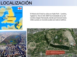 El Palacio de Cristal se ubico en Hyde Park – Londres,
Inglaterra. Para el año 1854 fue trasladada al sur de
Londres (Upper Norwood), donde permaneció hasta
1936 cuando un incendio acabó con todo el edificio.
 