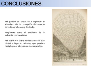 • El palacio de cristal va a significar el
abandono de la concepción del espacio
cerrado por el espacio ilimitado.
• Inglaterra como el emblema de la
industria y modernismo.
• El acero y el vidrio comenzaron en este
histórico lugar su reinado, que perdura
hasta hoy por ejemplo en los rascacielos.
 