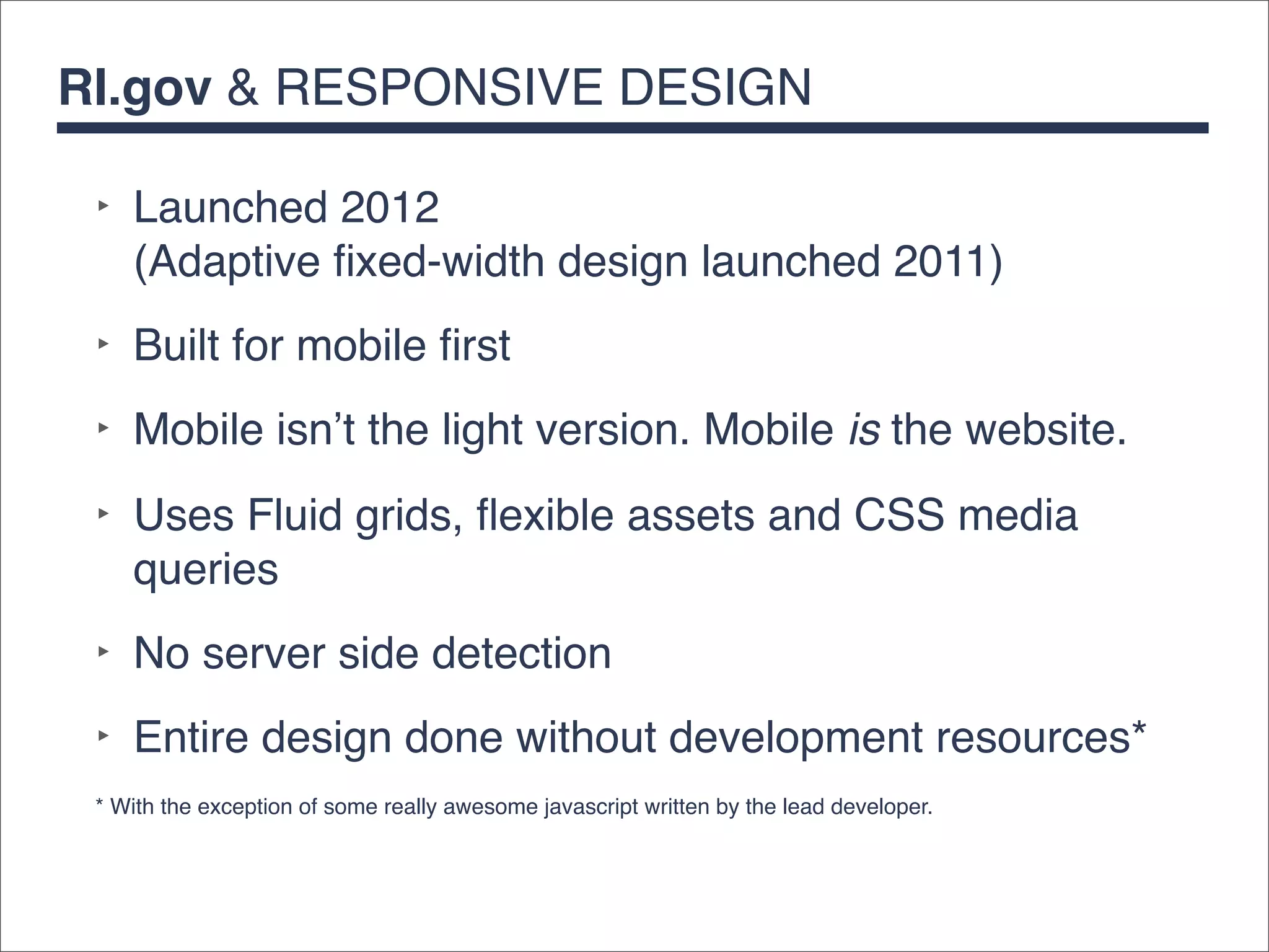RI.gov & RESPONSIVE DESIGN

 ‣ Launched 2012
   (Adaptive ﬁxed-width design launched 2011)
 ‣ Built for mobile ﬁrst
 ‣ Mobile isn’t the light version. Mobile is the website.
 ‣ Uses Fluid grids, ﬂexible assets and CSS media
   queries
 ‣ No server side detection
 ‣ Entire design done without development resources*
 * With the exception of some really awesome javascript written by the lead developer.
 