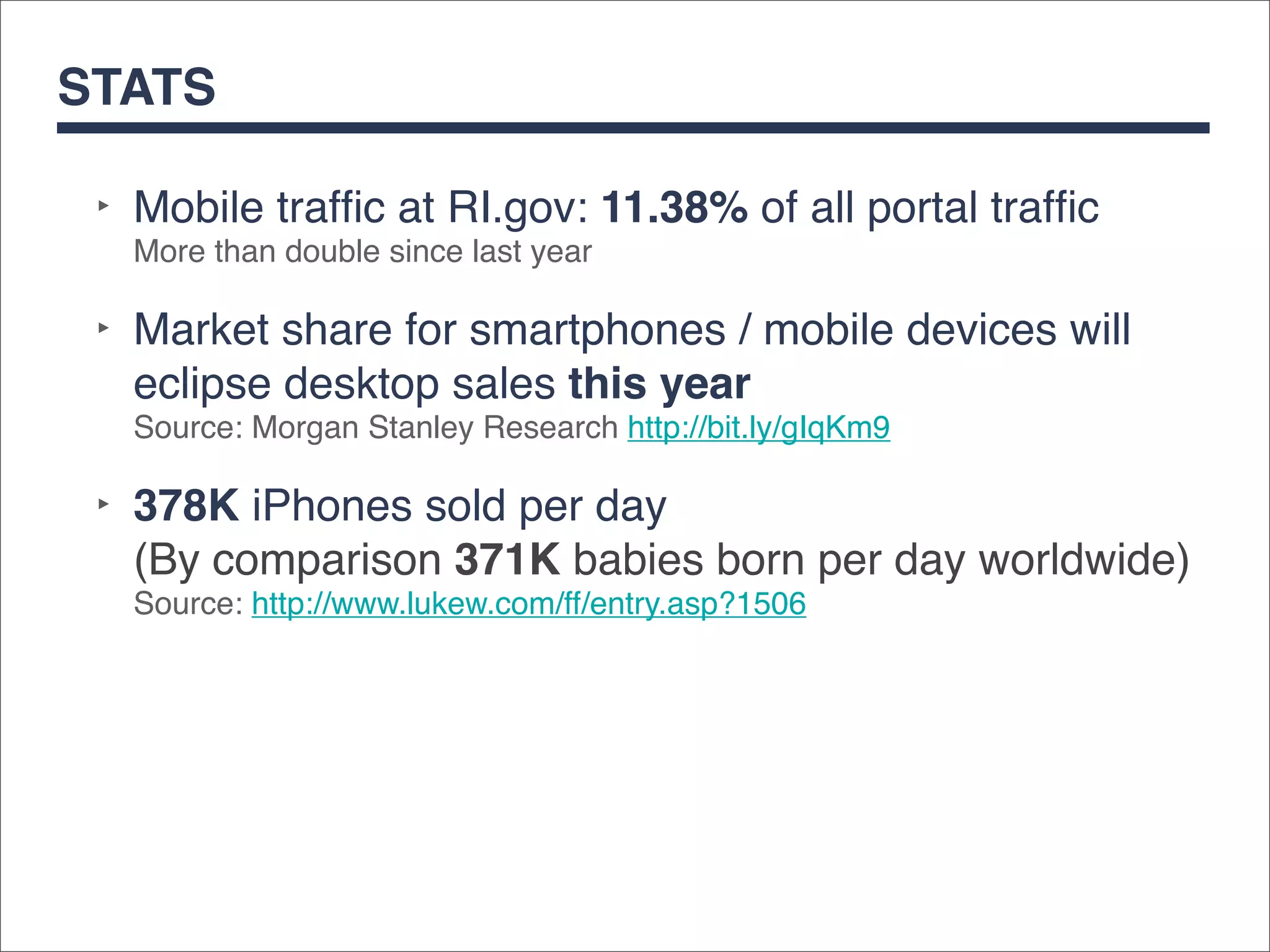 STATS

 ‣ Mobile trafﬁc at RI.gov: 11.38% of all portal trafﬁc
   More than double since last year

 ‣ Market share for smartphones / mobile devices will
   eclipse desktop sales this year
   Source: Morgan Stanley Research http://bit.ly/gIqKm9

 ‣ 378K iPhones sold per day
   (By comparison 371K babies born per day worldwide)
   Source: http://www.lukew.com/ff/entry.asp?1506
 