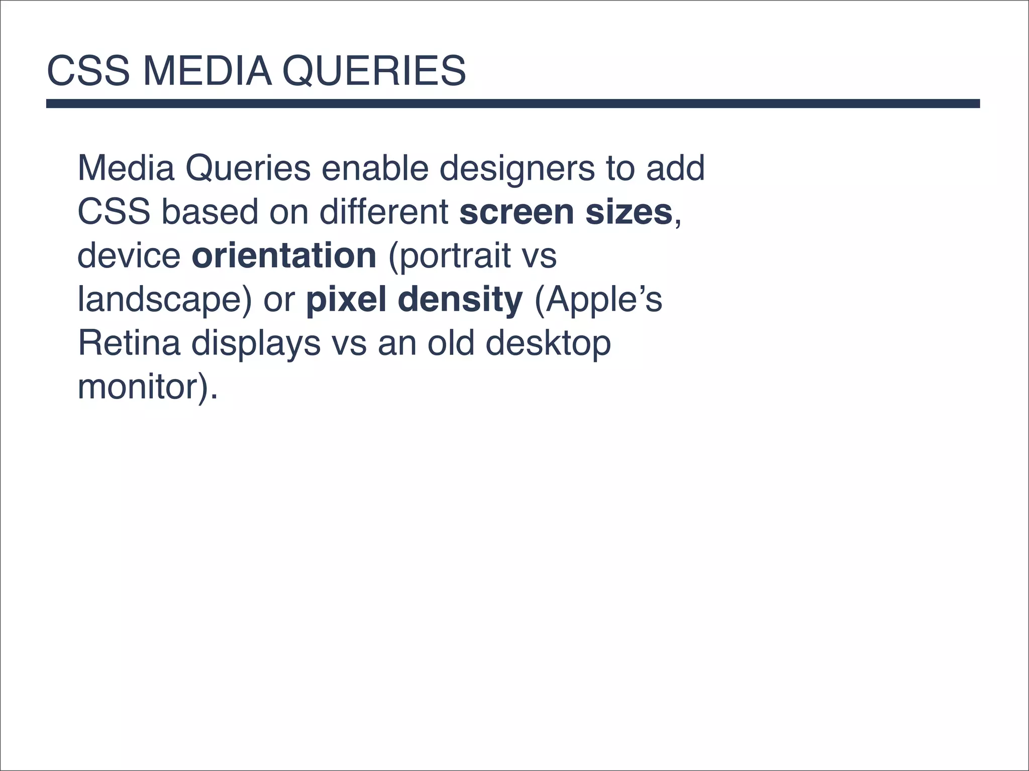 CSS MEDIA QUERIES

 Media Queries enable designers to add
 CSS based on different screen sizes,
 device orientation (portrait vs
 landscape) or pixel density (Apple’s
 Retina displays vs an old desktop
 monitor).
 
