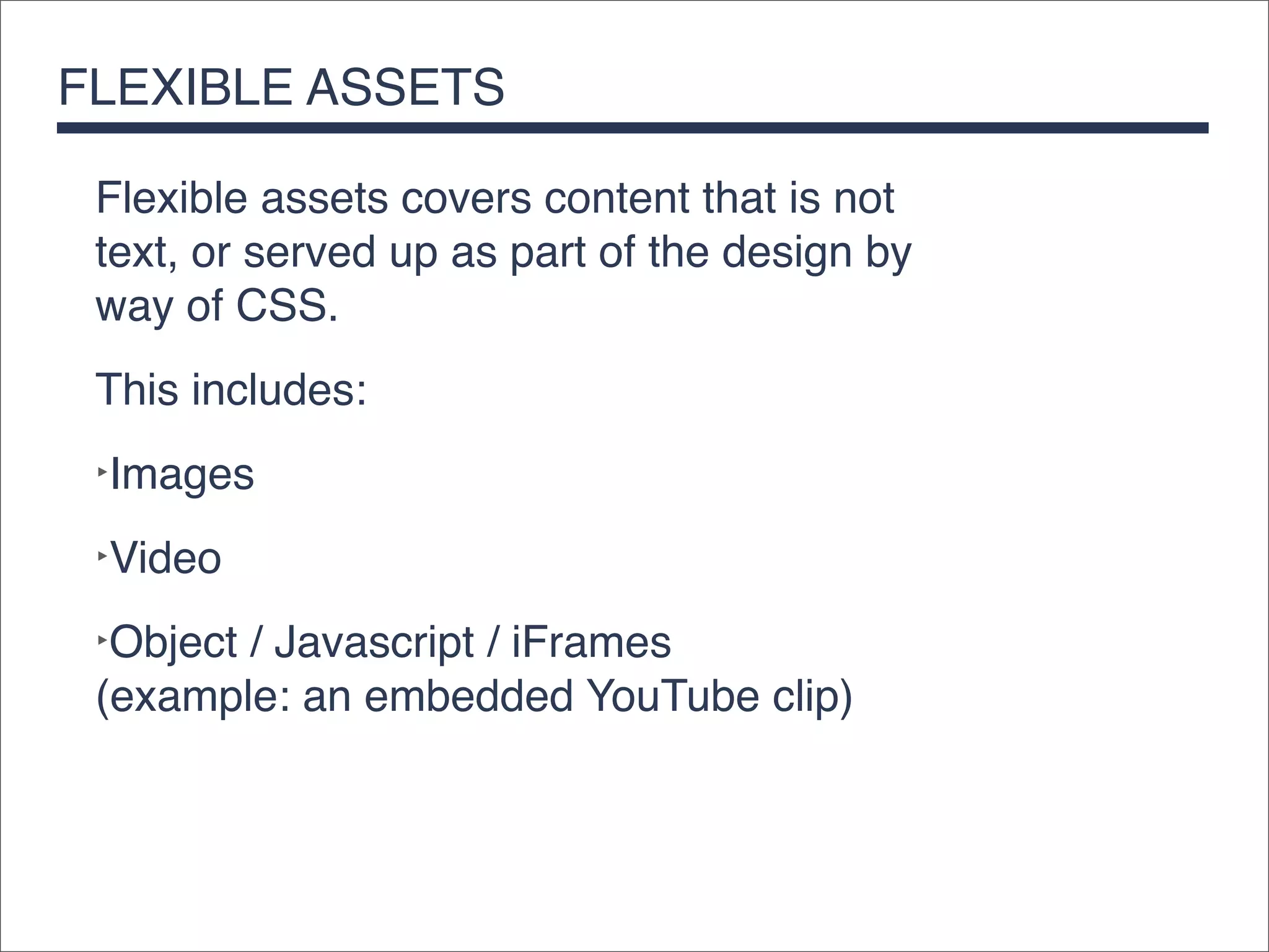 FLEXIBLE ASSETS

 Flexible assets covers content that is not
 text, or served up as part of the design by
 way of CSS.
 This includes:
 ‣Images

 ‣Video

 ‣Object / Javascript / iFrames
 (example: an embedded YouTube clip)
 
