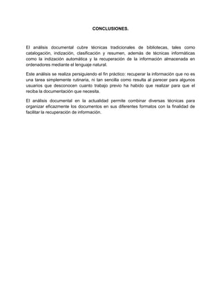 CONCLUSIONES.



El análisis documental cubre técnicas tradicionales de bibliotecas, tales como
catalogación, indización, clasificación y resumen, además de técnicas informáticas
como la indización automática y la recuperación de la información almacenada en
ordenadores mediante el lenguaje natural.

Este análisis se realiza persiguiendo el fin práctico: recuperar la información que no es
una tarea simplemente rutinaria, ni tan sencilla como resulta al parecer para algunos
usuarios que desconocen cuanto trabajo previo ha habido que realizar para que el
reciba la documentación que necesita.

El análisis documental en la actualidad permite combinar diversas técnicas para
organizar eficazmente los documentos en sus diferentes formatos con la finalidad de
facilitar la recuperación de información.
 