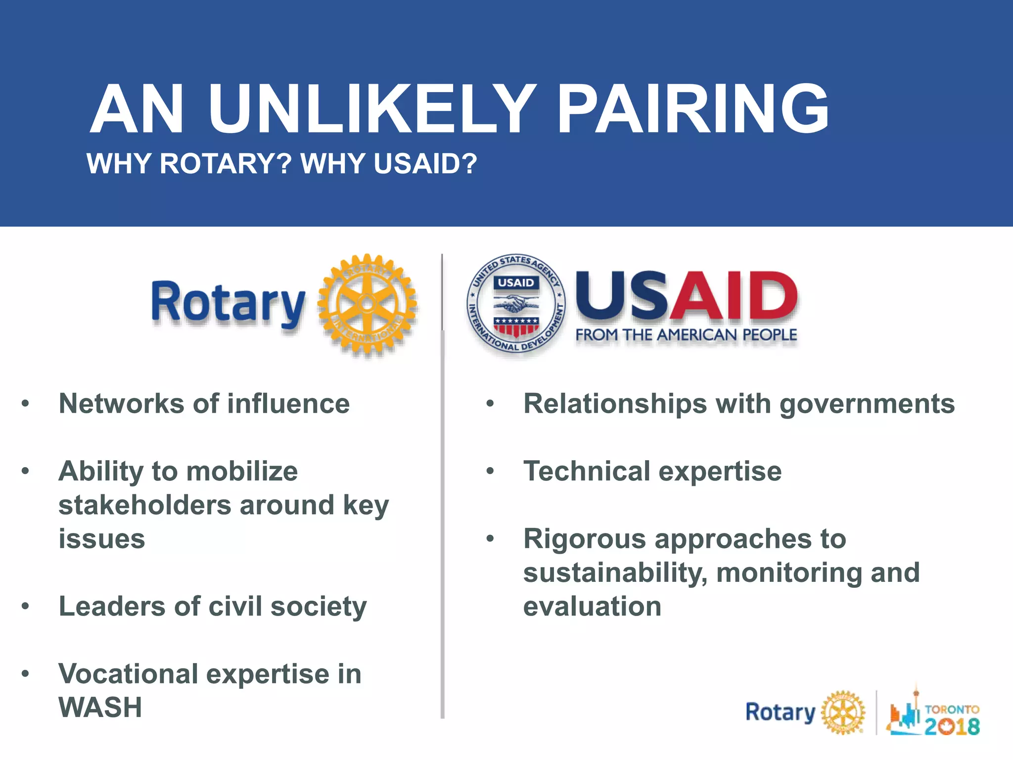 AN UNLIKELY PAIRING
WHY ROTARY? WHY USAID?
• Networks of influence
• Ability to mobilize
stakeholders around key
issues
• Leaders of civil society
• Vocational expertise in
WASH
• Relationships with governments
• Technical expertise
• Rigorous approaches to
sustainability, monitoring and
evaluation
 